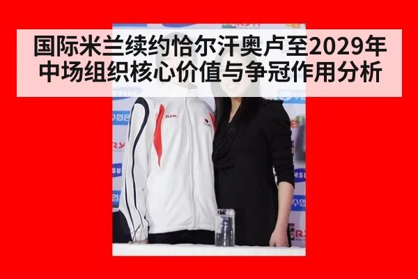 国际米兰续约恰尔汗奥卢至2029年中场组织核心价值与争冠作用分析